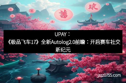 UPAY:《极品飞车17》全新Autolog2.0前瞻:开启赛车社交新纪元