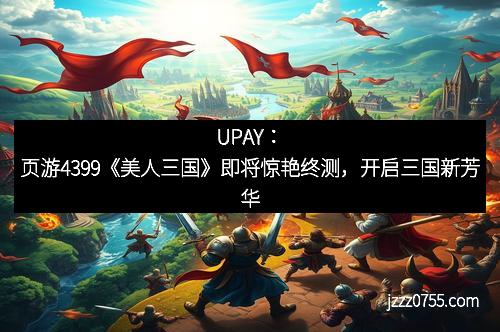 UPAY:页游4399《美人三国》即将惊艳终测,开启三国新芳华