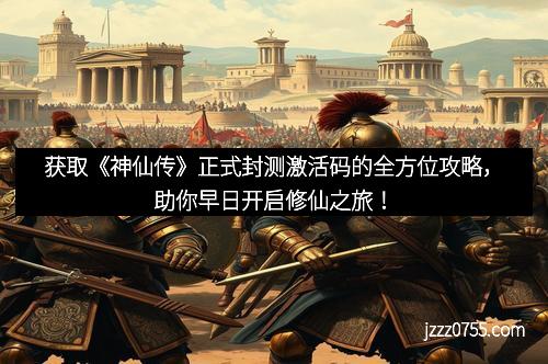 获取《神仙传》正式封测激活码的全方位攻略,助你早日开启修仙之旅!